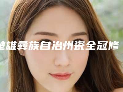 楚雄彝族自治州瓷全冠修复医生排行前十强全新名单发布-楚雄彝族自治州瓷全冠修复口腔医生