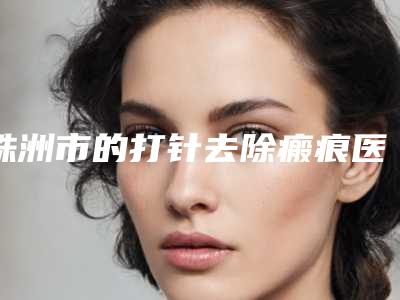 株洲市的打针去除瘢痕医院哪几家安全-醴陵华美医疗美容医院备受美誉