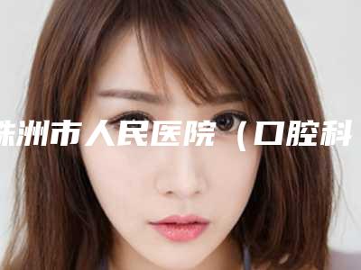 株洲市人民医院(口腔科)好不好-收费标准新版更新公布