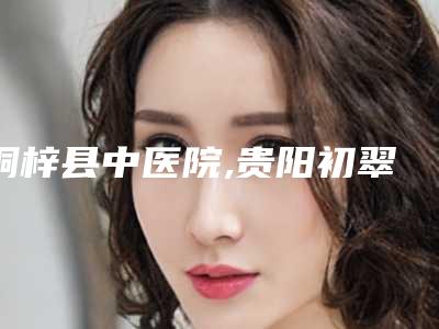桐梓县中医院,贵阳初翠医疗美容诊所哪家更便宜价目表PK