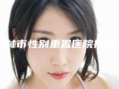 桂林市性别重置医院排名前10位全城盘点-桂林叶向东医疗美容诊所口碑价格一一展示