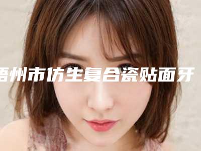 梧州市仿生复合瓷贴面牙排名前十位年中测评-梧州市仿生复合瓷贴面牙口腔医生