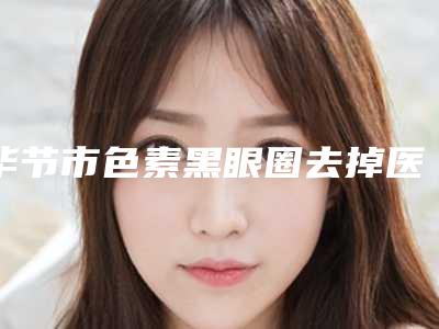 毕节市色素黑眼圈去掉医生排行哪个靠谱安全-毕节市色素黑眼圈去掉整形医生