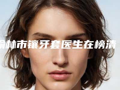 榆林市镶牙套医生在榜清单尽显各大特色-榆林市郭树忠口腔医生