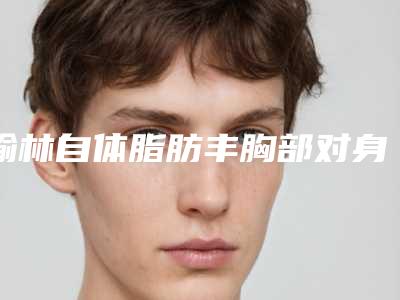 榆林自体脂肪丰胸部对身体会产生什么伤害