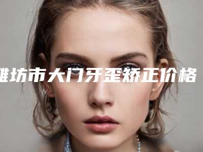 潍坊市大门牙歪矫正价格(价目)表清单-潍坊市大门牙歪矫正价格