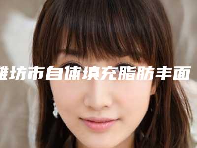 潍坊市自体填充脂肪丰面颊医生哪几个技术棒-王桂芝整形医生2025价格表清单透明
