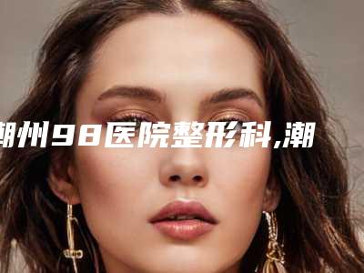 潮州98医院整形科,潮州博兰雅激光医疗整形美容诊所你更看好哪一家
