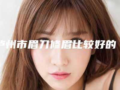 泸州市眉刀修眉比较好的医院(泸州市江阳区西南医科大学附属医院便民门诊部新版名单上线)
