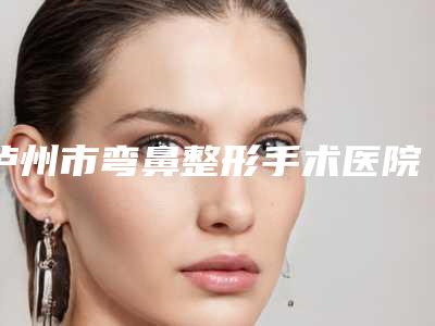泸州市弯鼻整形手术医院上榜清单前十名哪个最好(泸州熙芝医疗美容诊所人气高)