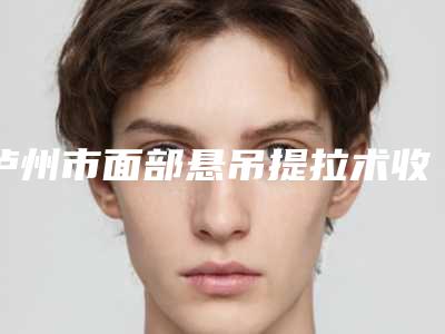 泸州市面部悬吊提拉术收费明细整理-泸州市面部悬吊提拉术价格行情