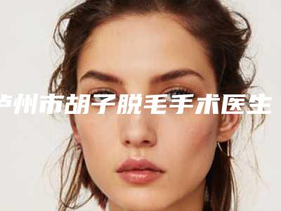 泸州市胡子脱毛手术医生前10口碑榜攻略-丁晓斌医生评价高