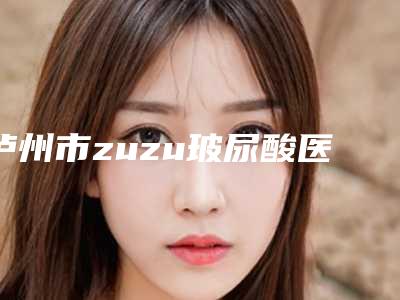 泸州市zuzu玻尿酸医院上榜清单前十强发布指南(泸州美馨医疗整形美容医院收费标准并不高)