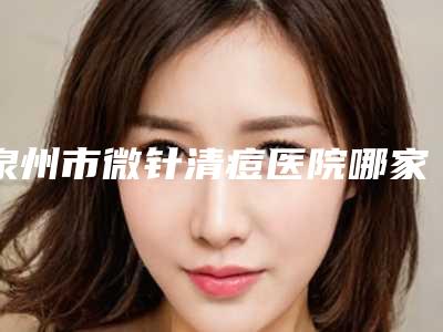 泉州市微针清痘医院哪家比较好(泉州丰泽亿星医疗美容门诊部红榜机构线上评比)