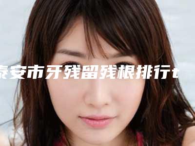 泰安市牙残留残根排行top10测评名单-泰安市牙残留残根口腔医生