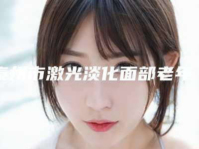 泰州市激光淡化面部老年斑整形外科价格表曝光-均价激光淡化面部老年斑22185元