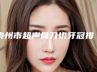 泰州市超声骨刀切牙冠排行榜前十名网评高-泰州市超声骨刀切牙冠口腔医生