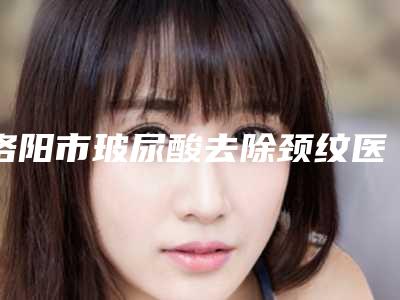 洛阳市玻尿酸去除颈纹医院有名的值得信赖和选择(洛阳市玻尿酸去除颈纹整形医院)
