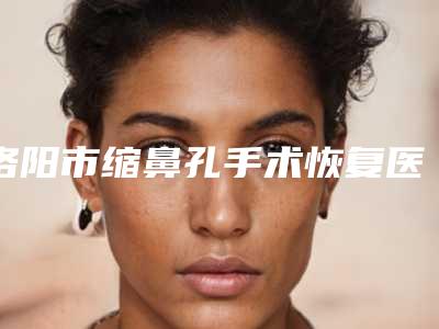 洛阳市缩鼻孔手术恢复医生上榜名单前十强新出炉-李江博医生这些医生靠谱有实力_放心选