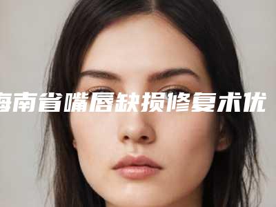 海南省嘴唇缺损修复术优惠整形价格表-海南省嘴唇缺损修复术手术费用和手术方式