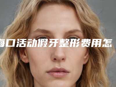 海口活动假牙整形费用怎么算(海口活动假牙费用多少一次)