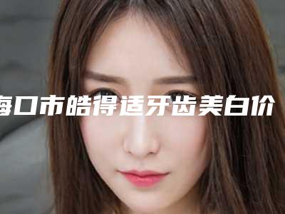 海口市皓得适牙齿美白价格表2025版流出-海口市皓得适牙齿美白价格