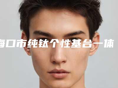 海口市纯钛个性基台一体冠上榜名单top10强哪个技术强-海口市纯钛个性基台一体冠口腔医生