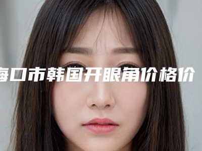 海口市韩国开眼角价格价位表参考_医生介绍(近6个月均价为:5319元)