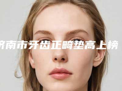 济南市牙齿正畸垫高上榜名单医生汇总-济南市牙齿正畸垫高口腔医生