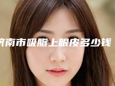 济南市吸脂上眼皮多少钱(2025年济南市吸脂上眼皮费用表明细全新倾情巨献)