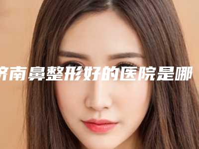 济南鼻整形好的医院是哪家？口碑排名有千佛山医院、鹏爱等入围！附价格