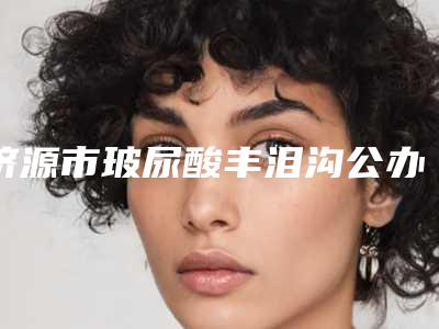 济源市玻尿酸丰泪沟公办医美口碑医院!变美课堂济源市玻尿酸丰泪沟有资质TOP6医院