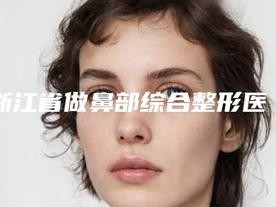 浙江省做鼻部综合整形医生排行榜前十位哪个技术好又便宜-浙江省做鼻部综合整形医生