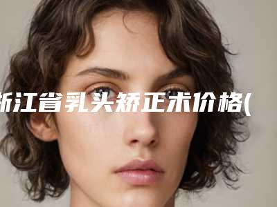 浙江省乳头矫正术价格(价目)详细爆出(乳头矫正术均价为：23105元)