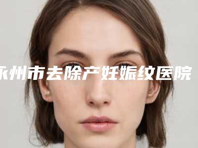 永州市去除产妊娠纹医院排行前十位年度汇合（永州市去除产妊娠纹整形医院）