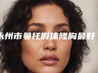 永州市曼托假体隆胸最好的医院(永州市中心医院整形科家家技术强)