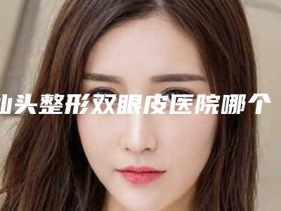 汕头整形双眼皮医院哪个好一点(汕头整形双眼皮医院哪个好)