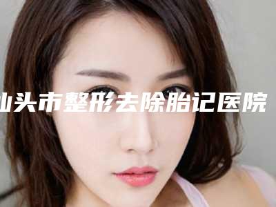 汕头市整形去除胎记医院在榜名单前十名单送给你(汕头伊丽莎白医疗美容医院口碑实力对比盘点)