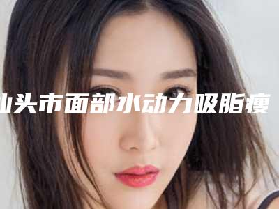 汕头市面部水动力吸脂瘦脸术医生排行榜前十全新介绍-汕头市面部水动力吸脂瘦脸术医生
