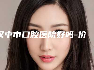汉中市口腔医院好吗-价格表呈现一目了然