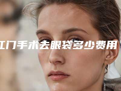 江门手术去眼袋多少费用「江门手术去眼袋的费用受到哪些因素影响」