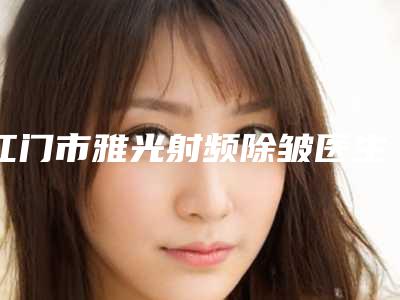 江门市雅光射频除皱医生排行榜前十位种草一览-江门市王之光整形医生
