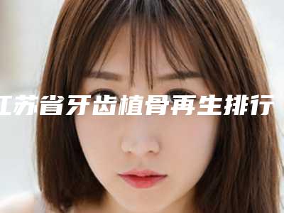 江苏省牙齿植骨再生排行榜公立私立医美10强汇总-江苏省牙齿植骨再生口腔医生