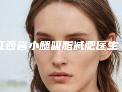 江西省小腿吸脂减肥医生上榜名单top10强汇总点评-江西省小腿吸脂减肥整形医生