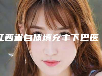 江西省自体填充丰下巴医院上榜名单名单请收藏-南昌武警医疗美容中心实力_价格想了解戳进来看