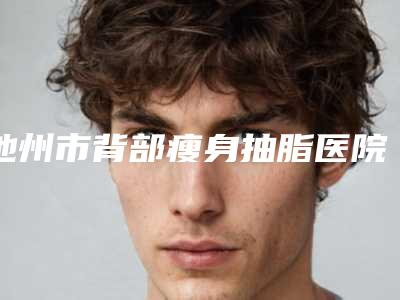 池州市背部瘦身抽脂医院上榜清单必看-池州丽美整形外科门诊部别错过