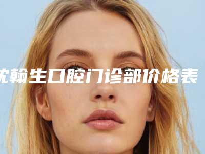 沈翰生口腔门诊部价格表(费用)_口碑评价-牙齿校正拔牙美容手术要多少钱