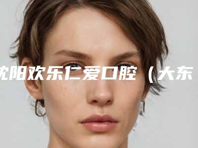 沈阳欢乐仁爱口腔(大东分院)价格(费用)清单公开透明全民一览-附成人双尖牙根管治疗案例