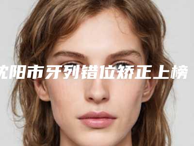 沈阳市牙列错位矫正上榜名单前四合集公示-沈阳市牙列错位矫正口腔医生