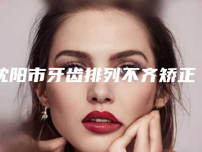 沈阳市牙齿排列不齐矫正医生排名榜榜上有名-沈阳市牙齿排列不齐矫正口腔医生